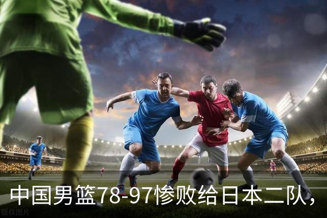 中国男篮78-97惨败给日本二队，两大问题明显，多名媒体人喊话郭士强下课